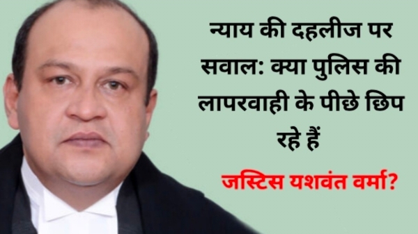 महाभियोग की आंच में जस्टिस वर्मा: क्या पुलिस की लापरवाही के पीछे छिप रहे हैं जस्टिस यशवंत वर्मा?